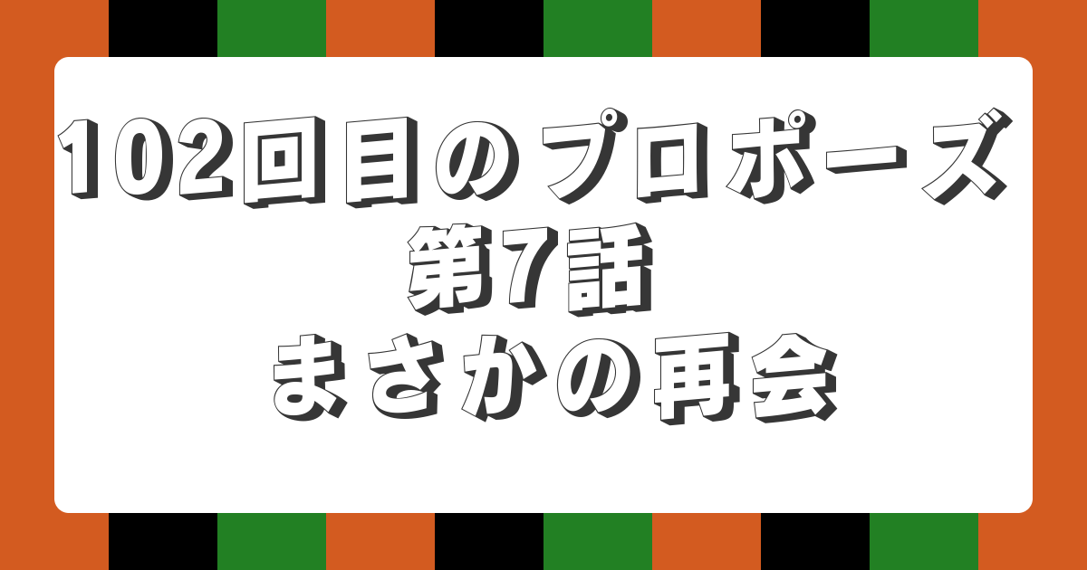 102回目のプロポーズ 第7話 まさかの再会